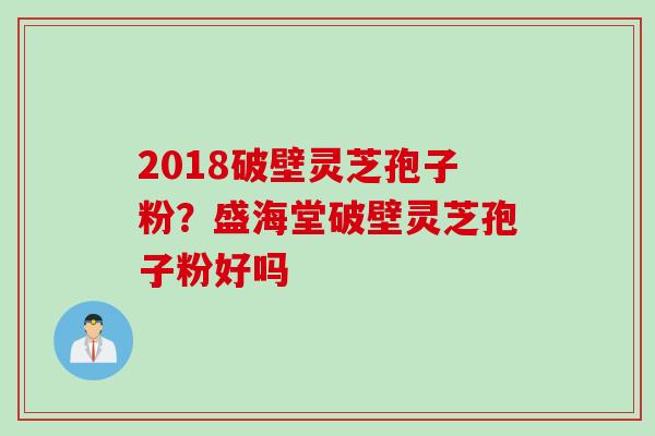 2018破壁灵芝孢子粉？盛海堂破壁灵芝孢子粉好吗