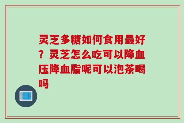 灵芝多糖如何食用最好？灵芝怎么吃可以降血压降血脂呢可以泡茶喝吗