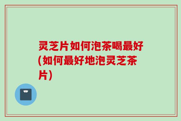 灵芝片如何泡茶喝最好(如何最好地泡灵芝茶片)