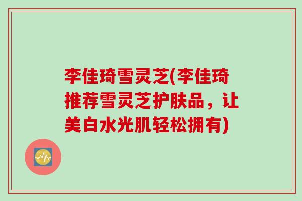 李佳琦雪灵芝(李佳琦推荐雪灵芝护肤品，让美白水光肌轻松拥有)
