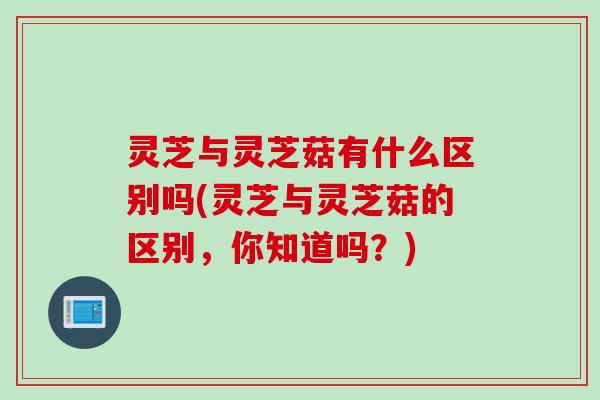 灵芝与灵芝菇有什么区别吗(灵芝与灵芝菇的区别，你知道吗？)