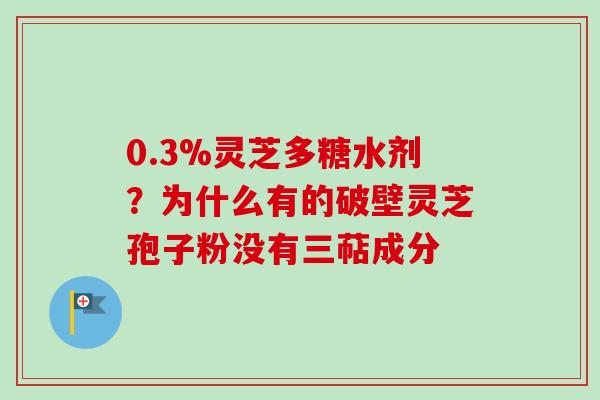 0.3%灵芝多糖水剂？为什么有的破壁灵芝孢子粉没有三萜成分