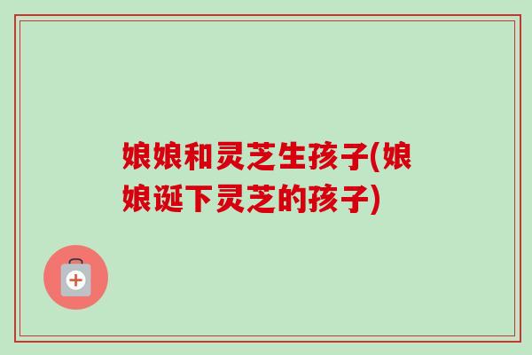 娘娘和灵芝生孩子(娘娘诞下灵芝的孩子)