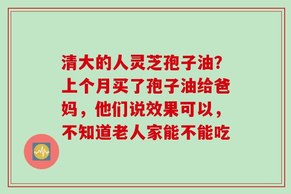 清大的人灵芝孢子油？上个月买了孢子油给爸妈，他们说效果可以，不知道老人家能不能吃