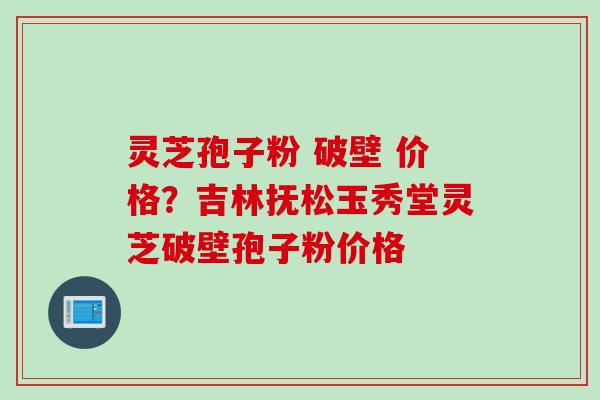 灵芝孢子粉 破壁 价格？吉林抚松玉秀堂灵芝破壁孢子粉价格