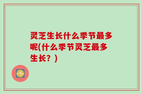 灵芝生长什么季节最多呢(什么季节灵芝最多生长？)