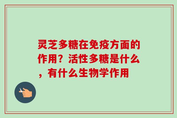 灵芝多糖在免疫方面的作用?活性多糖是什么,有什么生物学作用 灵芝多糖在免疫方面的作用?活性多糖是什么,有什么生物学作用