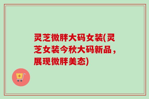 灵芝微胖大码女装(灵芝女装今秋大码新品，展现微胖美态)