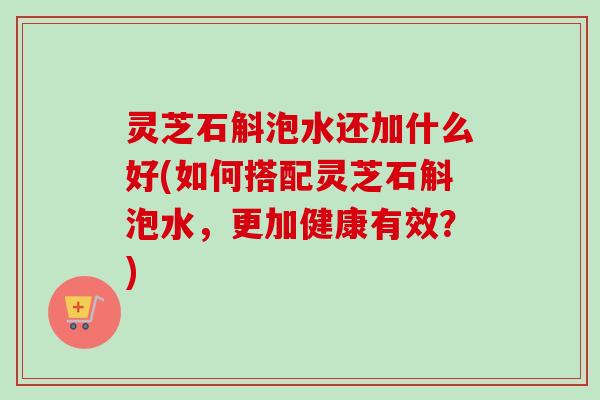灵芝石斛泡水还加什么好(如何搭配灵芝石斛泡水，更加健康有效？)