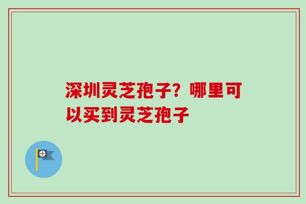 深圳灵芝孢子？哪里可以买到灵芝孢子