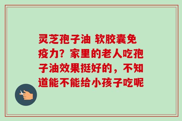 灵芝孢子油 软胶囊免疫力？家里的老人吃孢子油效果挺好的，不知道能不能给小孩子吃呢