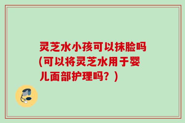 灵芝水小孩可以抹脸吗(可以将灵芝水用于婴儿面部护理吗？)