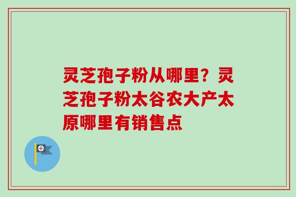 灵芝孢子粉从哪里？灵芝孢子粉太谷农大产太原哪里有销售点