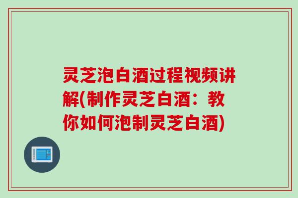 灵芝泡白酒过程视频讲解(制作灵芝白酒：教你如何泡制灵芝白酒)