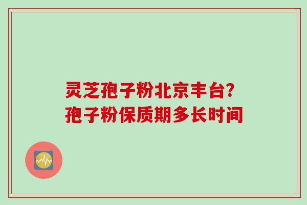 灵芝孢子粉北京丰台？孢子粉保质期多长时间