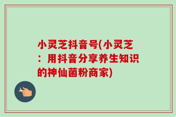 小灵芝抖音号(小灵芝：用抖音分享养生知识的神仙菌粉商家)