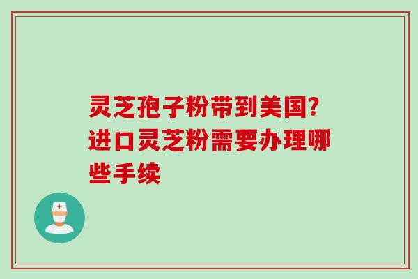 灵芝孢子粉带到美国？进口灵芝粉需要办理哪些手续