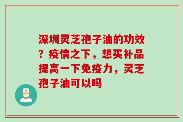 深圳灵芝孢子油的功效？疫情之下，想买补品提高一下免疫力，灵芝孢子油可以吗