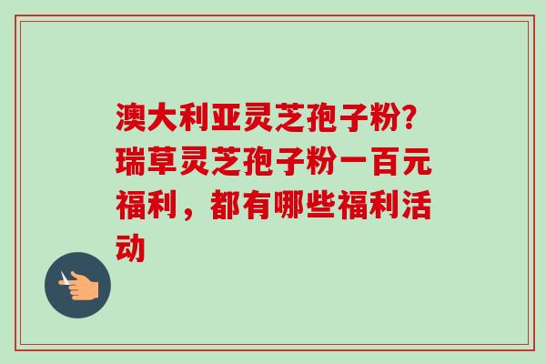 澳大利亚灵芝孢子粉？瑞草灵芝孢子粉一百元福利，都有哪些福利活动