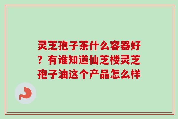 灵芝孢子茶什么容器好？有谁知道仙芝楼灵芝孢子油这个产品怎么样