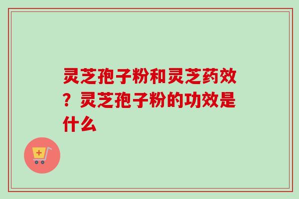 灵芝孢子粉和灵芝药效？灵芝孢子粉的功效是什么