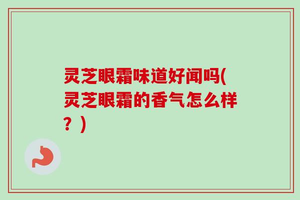 灵芝眼霜味道好闻吗(灵芝眼霜的香气怎么样？)