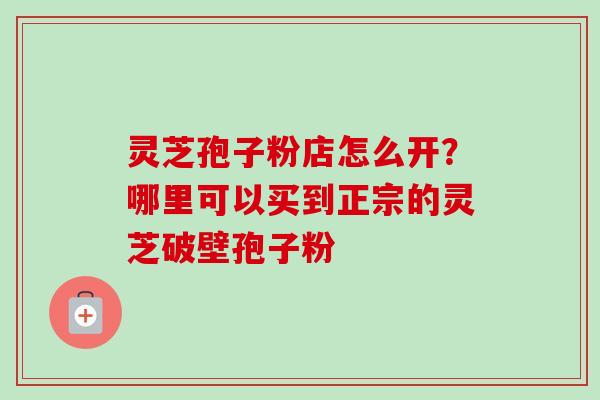 灵芝孢子粉店怎么开？哪里可以买到正宗的灵芝破壁孢子粉