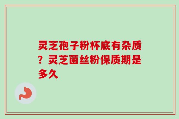 灵芝孢子粉杯底有杂质？灵芝菌丝粉保质期是多久