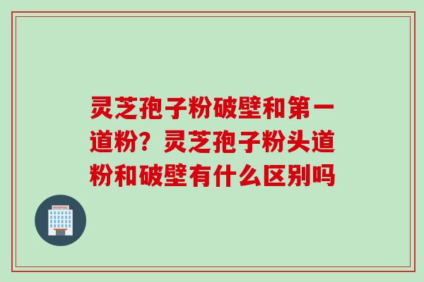 灵芝孢子粉破壁和第一道粉？灵芝孢子粉头道粉和破壁有什么区别吗