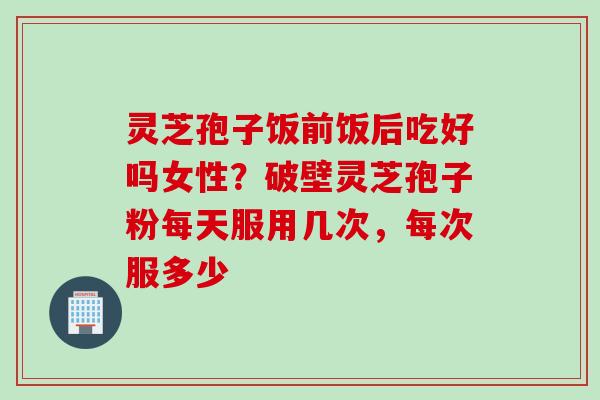 灵芝孢子饭前饭后吃好吗女性？破壁灵芝孢子粉每天服用几次，每次服多少