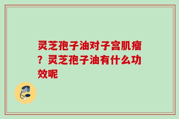 灵芝孢子油对子宫?灵芝孢子油有什么功效呢 灵芝孢子油对子宫?灵芝孢子油有什么功效呢