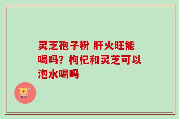 灵芝孢子粉 肝火旺能喝吗？枸杞和灵芝可以泡水喝吗