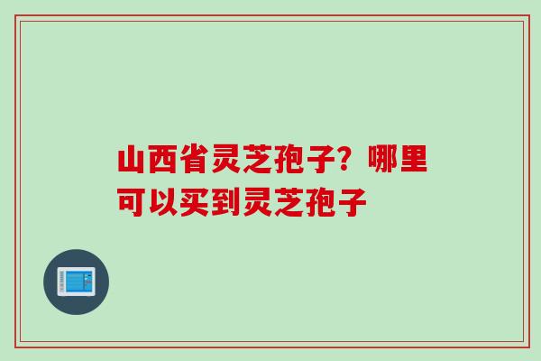 山西省灵芝孢子?哪里可以买到灵芝孢子 山西省灵芝孢子?哪里可以买到灵芝孢子