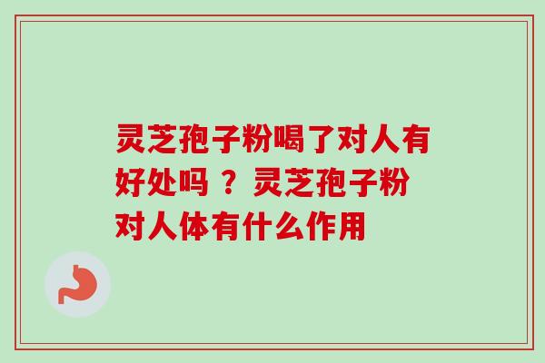灵芝孢子粉喝了对人有好处吗 ？灵芝孢子粉对人体有什么作用
