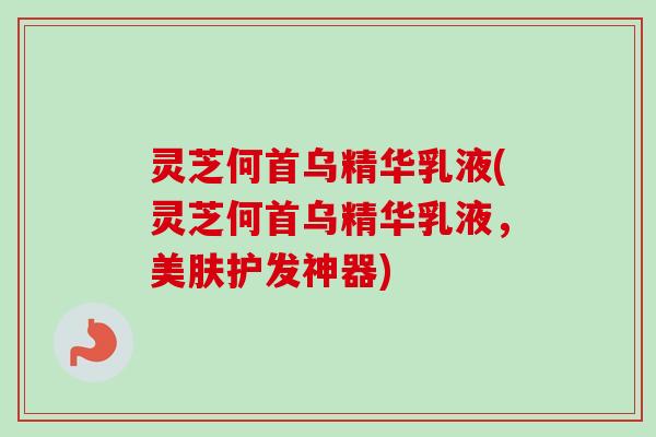灵芝何首乌精华乳液(灵芝何首乌精华乳液，美肤护发神器)