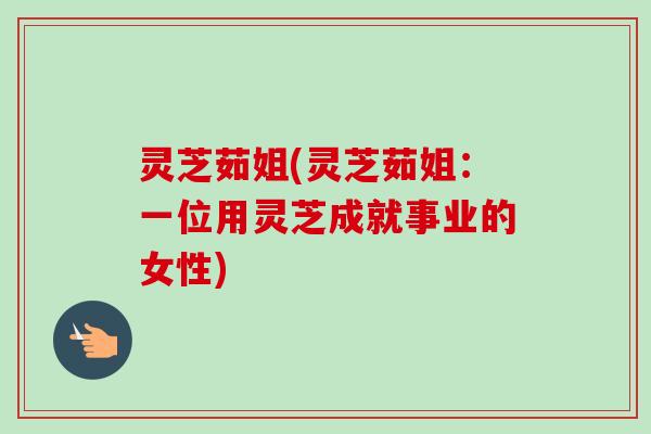 灵芝茹姐(灵芝茹姐：一位用灵芝成就事业的女性)
