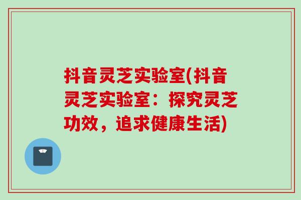 抖音灵芝实验室(抖音灵芝实验室：探究灵芝功效，追求健康生活)