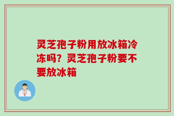 灵芝孢子粉用放冰箱冷冻吗?灵芝孢子粉要不要放冰箱 灵芝孢子粉用放冰箱冷冻吗?灵芝孢子粉要不要放冰箱