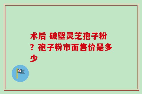 术后 破壁灵芝孢子粉？孢子粉市面售价是多少