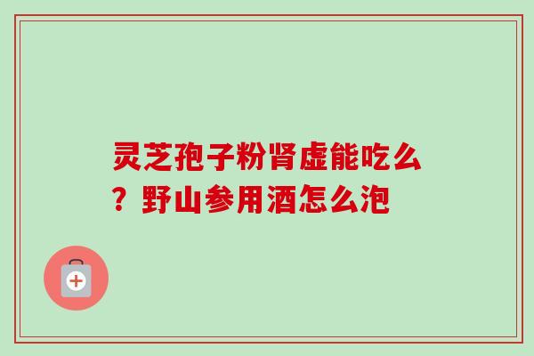 灵芝孢子粉虚能吃么?野山参用酒怎么泡 灵芝孢子粉虚能吃么?野山参用酒怎么泡
