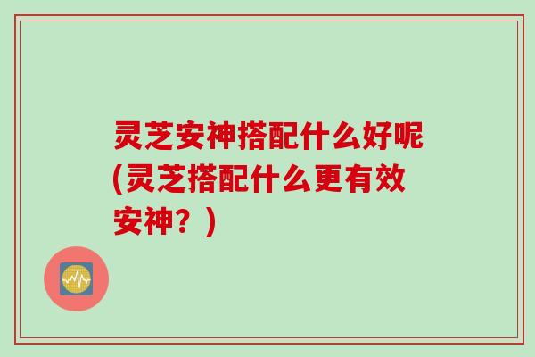 灵芝安神搭配什么好呢(灵芝搭配什么更有效安神？)