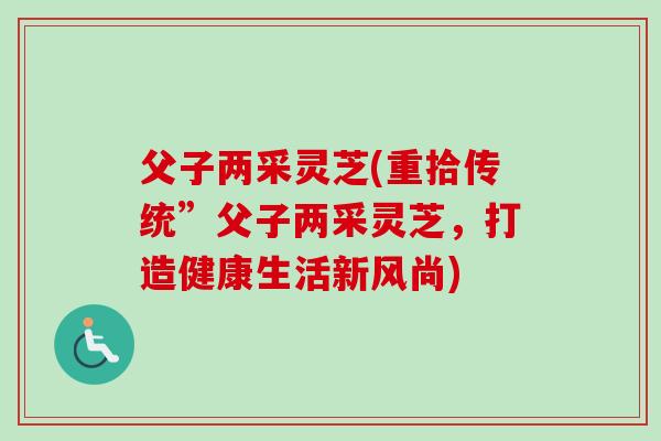 父子两采灵芝(重拾传统”父子两采灵芝,打造健康生活新风尚) 父子两采灵芝(重拾传统”父子两采灵芝,打造健康生活新风尚)