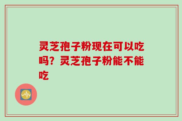 灵芝孢子粉现在可以吃吗？灵芝孢子粉能不能吃