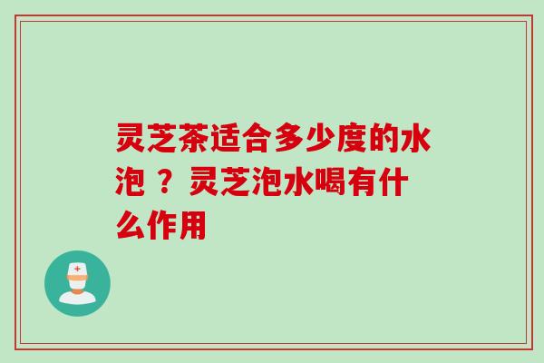 灵芝茶适合多少度的水泡 ？灵芝泡水喝有什么作用