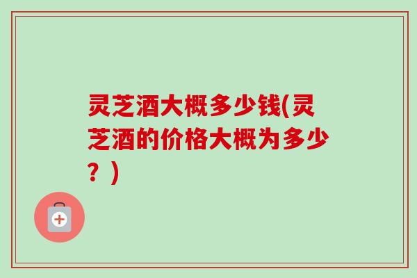 灵芝酒大概多少钱(灵芝酒的价格大概为多少？)