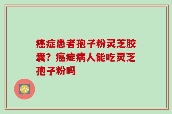 癌症患者孢子粉灵芝胶囊？癌症病人能吃灵芝孢子粉吗