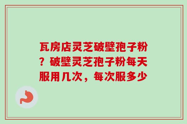 瓦房店灵芝破壁孢子粉？破壁灵芝孢子粉每天服用几次，每次服多少