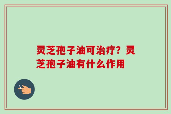 灵芝孢子油可治疗？灵芝孢子油有什么作用