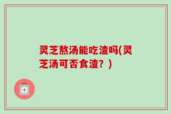 灵芝熬汤能吃渣吗(灵芝汤可否食渣？)