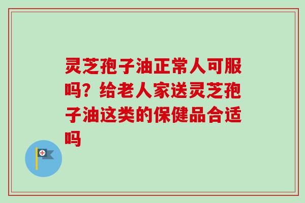 灵芝孢子油正常人可服吗？给老人家送灵芝孢子油这类的保健品合适吗
